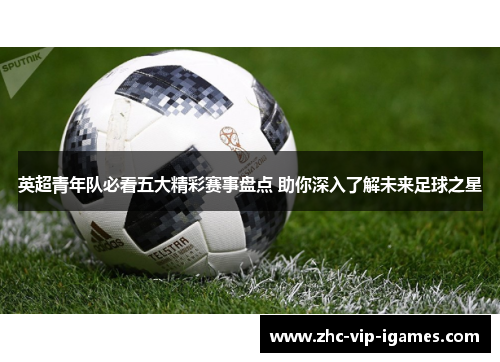 英超青年队必看五大精彩赛事盘点 助你深入了解未来足球之星