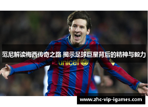 范尼解读梅西传奇之路 揭示足球巨星背后的精神与毅力