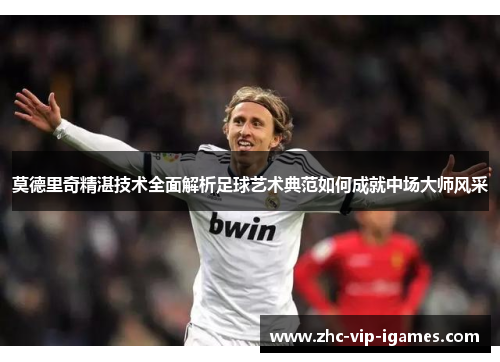 莫德里奇精湛技术全面解析足球艺术典范如何成就中场大师风采