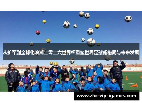 从扩军到全球化浪潮二零二六世界杯重塑世界足球新格局与未来发展