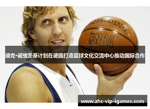 迪克·诺维茨基计划在德国打造篮球文化交流中心推动国际合作