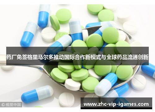 药厂免签格里马尔多推动国际合作新模式与全球药品流通创新